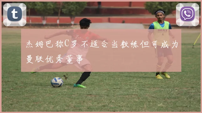 杰姆巴称C罗不适合当教练但可成为曼联优秀董事