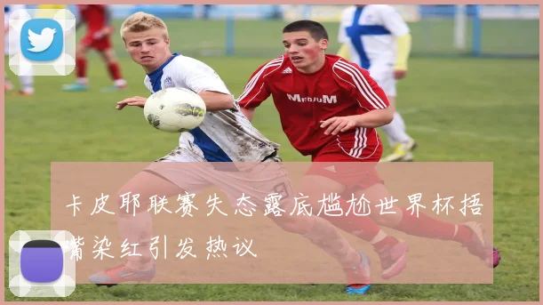 卡皮耶联赛失态露底尴尬世界杯捂嘴染红引发热议