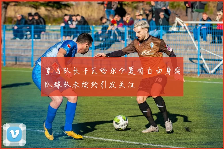 皇马队长卡瓦哈尔今夏将自由身离队球队未续约引发关注