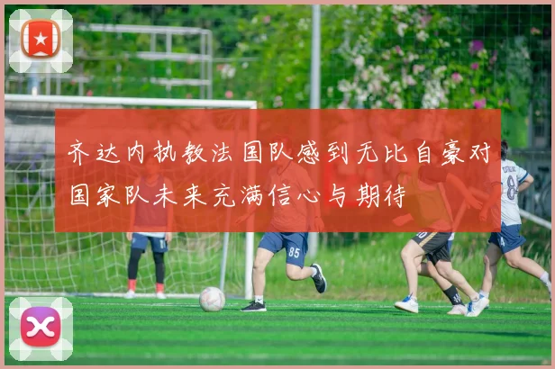 齐达内执教法国队感到无比自豪对国家队未来充满信心与期待