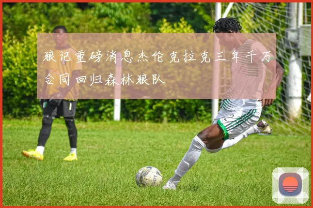 狼记重磅消息杰伦克拉克三年千万合同回归森林狼队