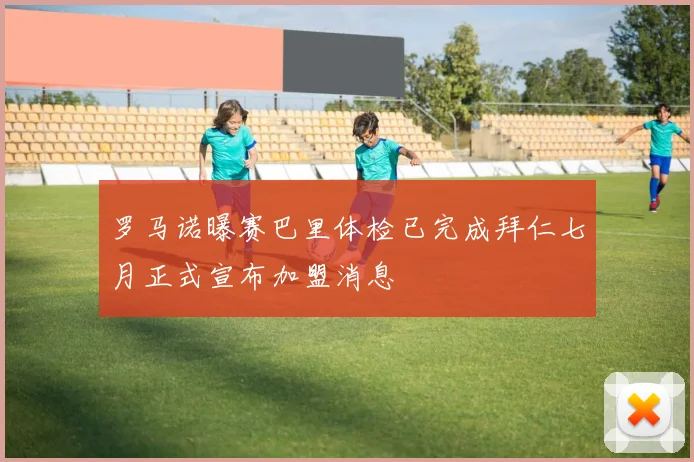 罗马诺曝赛巴里体检已完成拜仁七月正式宣布加盟消息