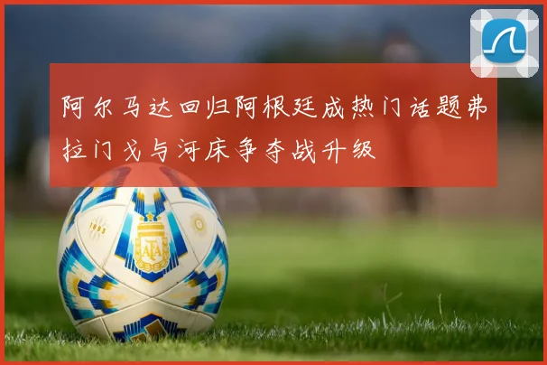 阿尔马达回归阿根廷成热门话题弗拉门戈与河床争夺战升级