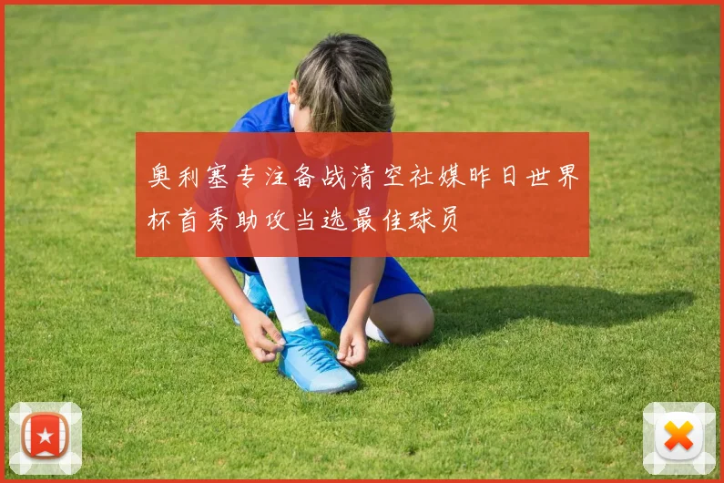 奥利塞专注备战清空社媒昨日世界杯首秀助攻当选最佳球员