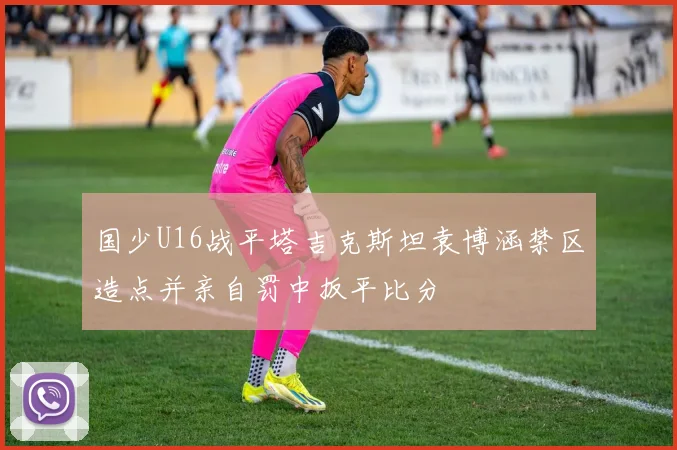国少U16战平塔吉克斯坦袁博涵禁区造点并亲自罚中扳平比分