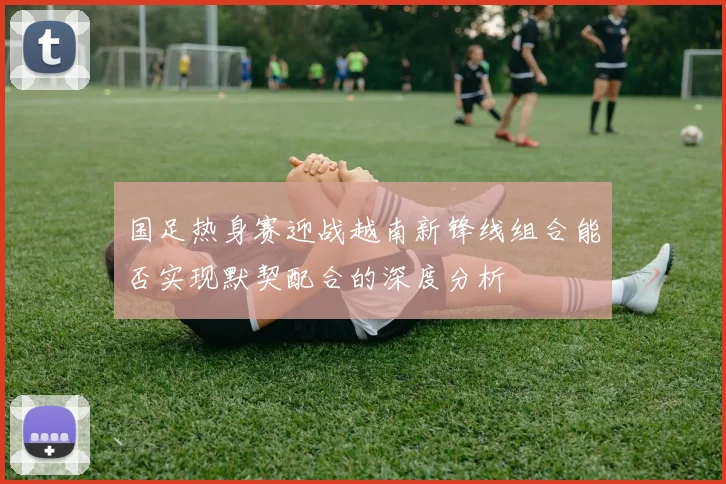 国足热身赛迎战越南新锋线组合能否实现默契配合的深度分析