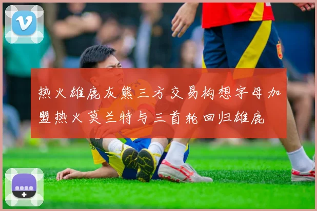热火雄鹿灰熊三方交易构想字母加盟热火莫兰特与三首轮回归雄鹿
