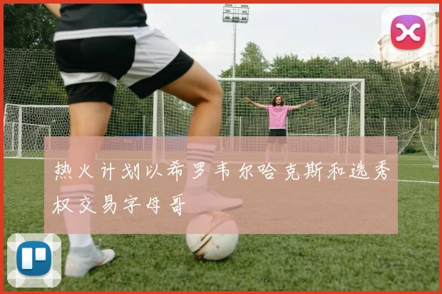 热火计划以希罗韦尔哈克斯和选秀权交易字母哥
