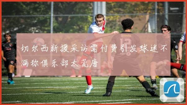 切尔西新援采访需付费引发球迷不满称俱乐部太荒唐