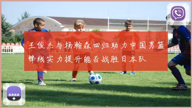 王俊杰与杨瀚森回归助力中国男篮锋线实力提升能否战胜日本队
