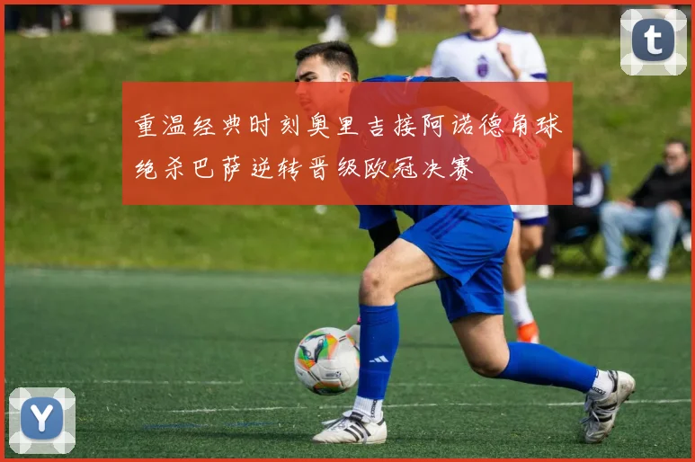 重温经典时刻奥里吉接阿诺德角球绝杀巴萨逆转晋级欧冠决赛