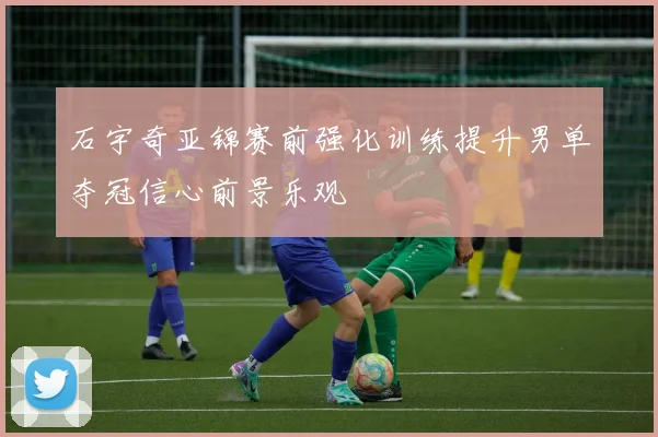石宇奇亚锦赛前强化训练提升男单夺冠信心前景乐观