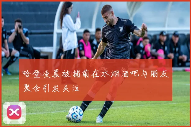 哈登凌晨被捕前在水烟酒吧与朋友聚会引发关注