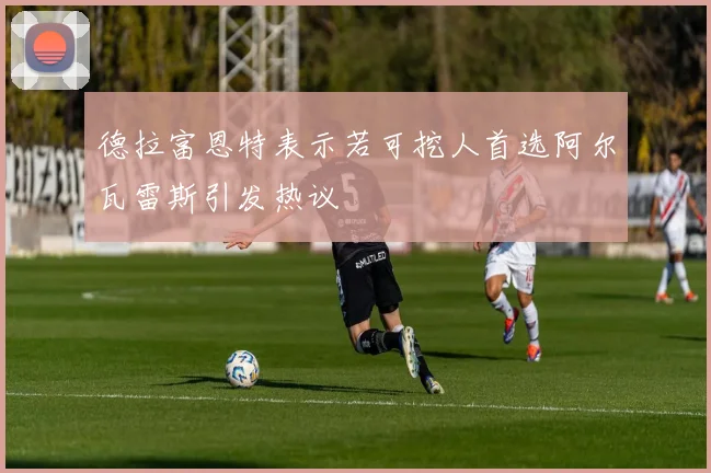 德拉富恩特表示若可挖人首选阿尔瓦雷斯引发热议