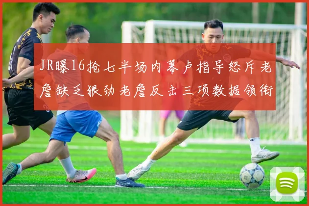 JR曝16抢七半场内幕卢指导怒斥老詹缺乏狠劲老詹反击三项数据领衔全场