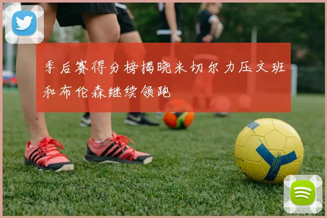 季后赛得分榜揭晓米切尔力压文班和布伦森继续领跑