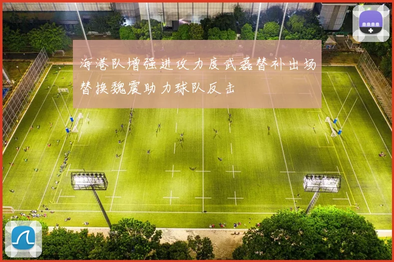 海港队增强进攻力度武磊替补出场替换魏震助力球队反击