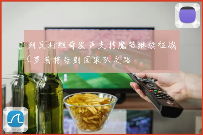 利瓦科维奇发声支持魔笛继续征战C罗或将告别国家队之路