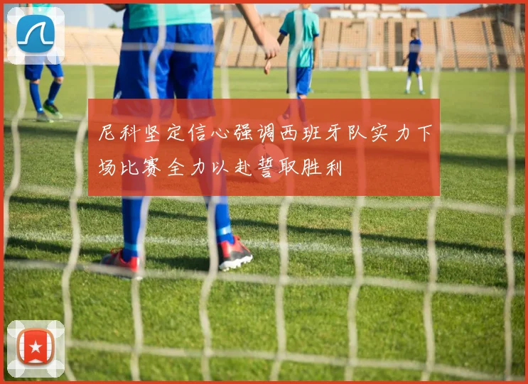 尼科坚定信心强调西班牙队实力下场比赛全力以赴誓取胜利