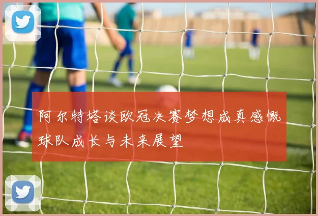 阿尔特塔谈欧冠决赛梦想成真感慨球队成长与未来展望